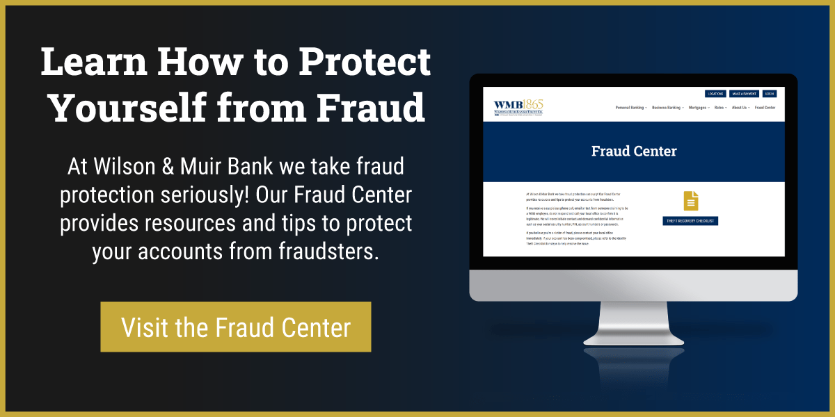 Learn How to Protect Yourself from Fraud

At Wilson & Muir Bank we take fraud protection seriously! Our Fraud Center provides resources and tips to protect your accounts from fraudsters. Button to fraud center